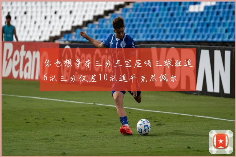 你也想争夺三分王宝座吗三球狂追6记三分仅差10记追平克尼佩尔