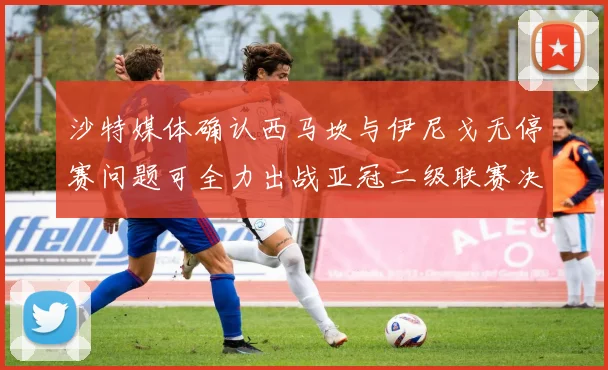 沙特媒体确认西马坎与伊尼戈无停赛问题可全力出战亚冠二级联赛决赛