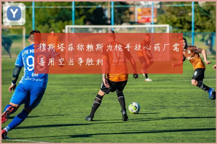 穆斯塔菲称赖斯为枪手核心药厂需善用空当争胜利