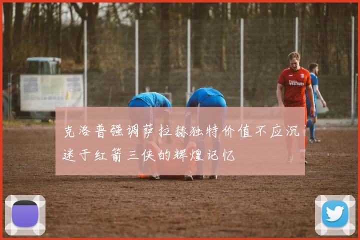 克洛普强调萨拉赫独特价值不应沉迷于红箭三侠的辉煌记忆