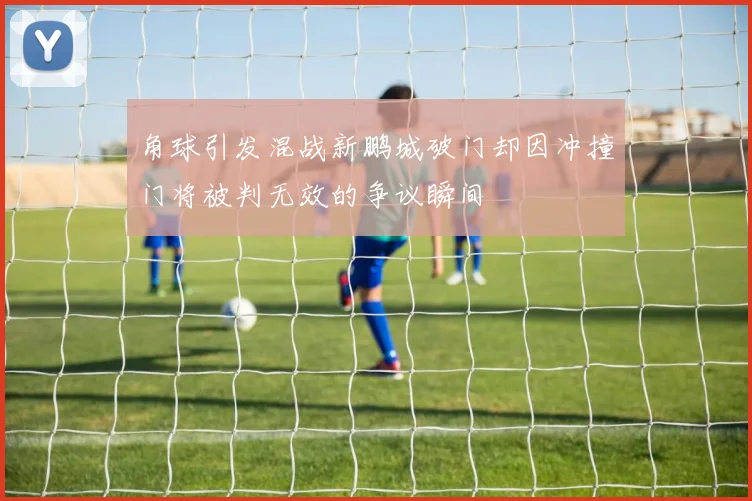 角球引发混战新鹏城破门却因冲撞门将被判无效的争议瞬间