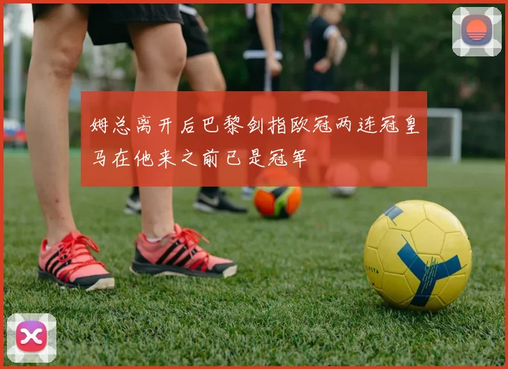姆总离开后巴黎剑指欧冠两连冠皇马在他来之前已是冠军