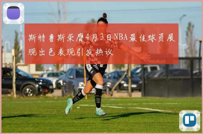 斯特鲁斯荣膺4月3日NBA最佳球员展现出色表现引发热议