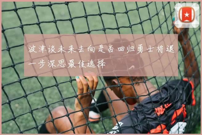 波津谈未来去向是否回归勇士将退一步深思最佳选择