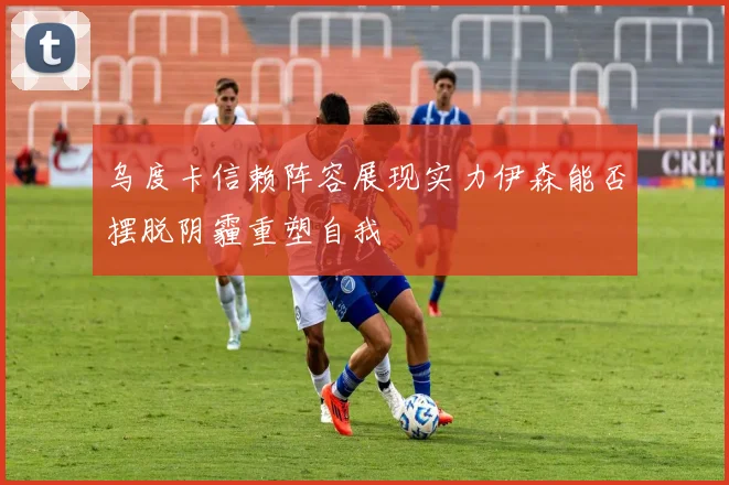 乌度卡信赖阵容展现实力伊森能否摆脱阴霾重塑自我