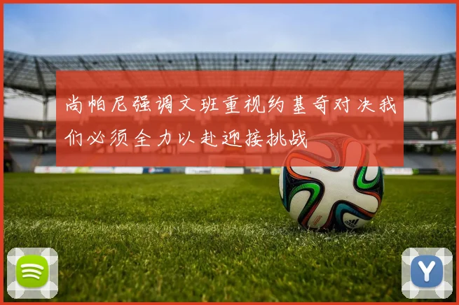尚帕尼强调文班重视约基奇对决我们必须全力以赴迎接挑战